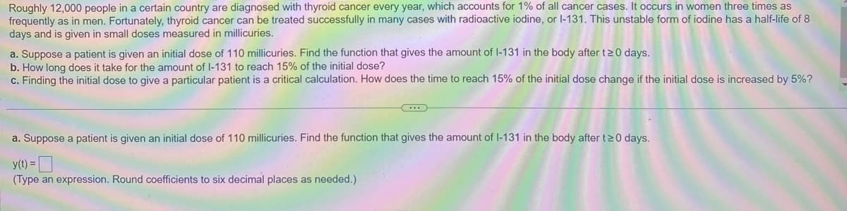 Roughly 12,000 people in a certain country are diagnosed with thyroid cancer every year, which accounts for 1% of all cancer cases. It occurs in women three times as
frequently as in men. Fortunately, thyroid cancer can be treated successfully in many cases with radioactive iodine, or l-131. This unstable form of iodine has a half-life of 8.
days and is given in small doses measured in millicuries.
a. Suppose a patient is given an initial dose of 110 millicuries. Find the function that gives the amount of I-131 in the body after t≥0 days.
b. How long does it take for the amount of I-131 to reach 15% of the initial dose?
c. Finding the initial dose to give a particular patient is a critical calculation. How does the time to reach 15% of the initial dose change if the initial dose is increased by 5%?
...
a. Suppose a patient is given an initial dose of 110 millicuries. Find the function that gives the amount of I-131 in the body after t≥0 days.
y(t) =
(Type an expression. Round coefficients to six decimal places as needed.)