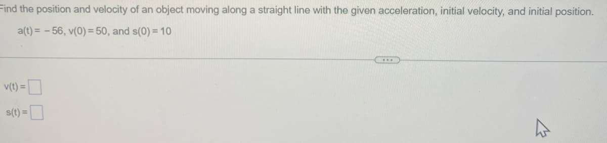 Find the position and velocity of an object moving along a straight line with the given acceleration, initial velocity, and initial position.
a(t) = -56, v(0) = 50, and s(0) = 10
v(t) =
s(t) =
4