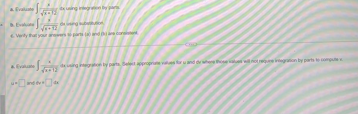 S
√√x+12
X
S-
dx using substitution.
√√x+12
c. Verify that your answers to parts (a) and (b) are consistent.
a. Evaluate
b. Evaluate
dx using integration by parts.
a. Evaluate
C
X
dx using integration by parts. Select appropriate values for u and dv where those values will not require integration by parts to compute v.
√√x+12
u= and dv=dx