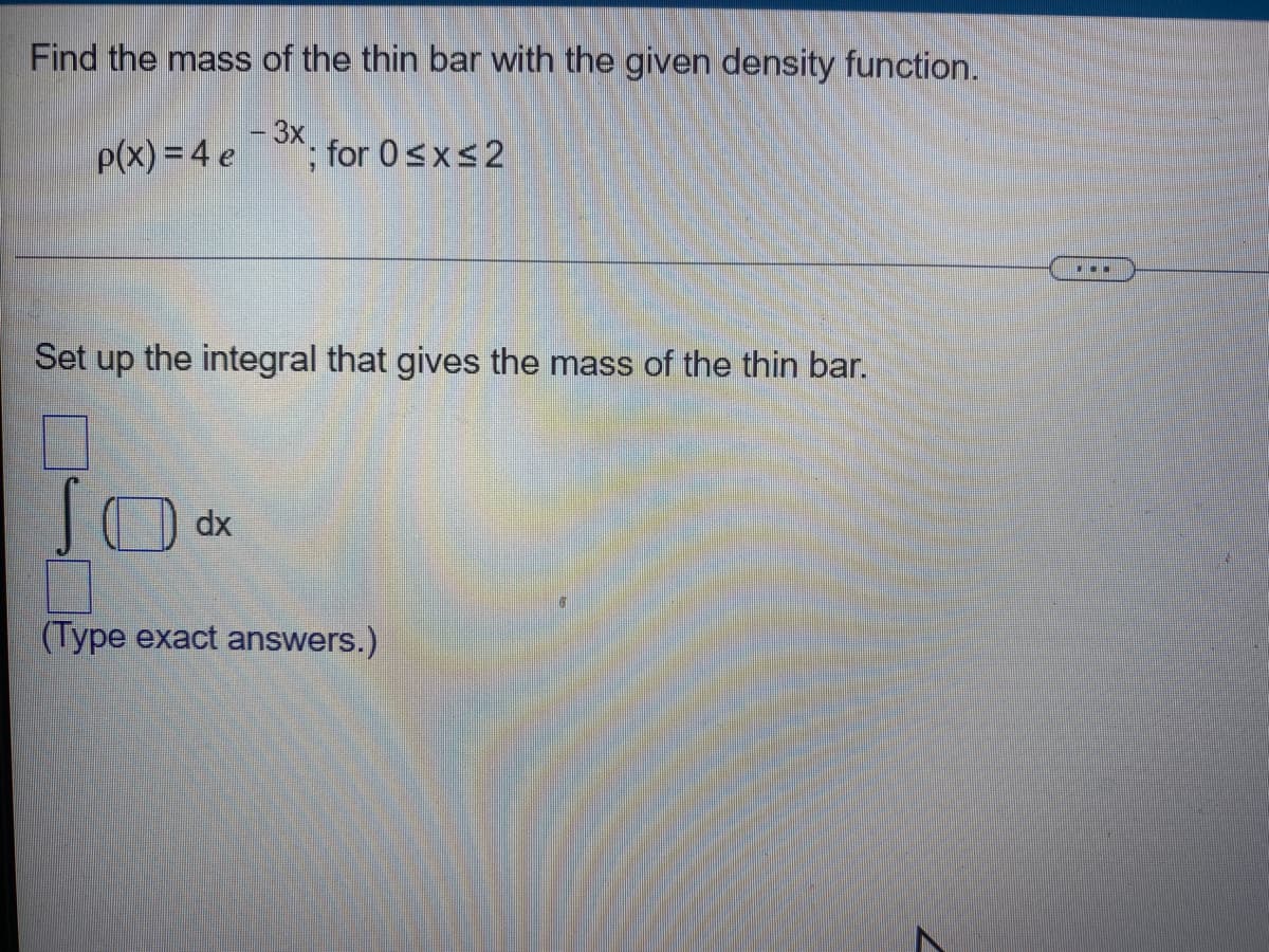 Find the mass of the thin bar with the given density function.
- 3x
p(x) = 4 e
; for 0≤x≤2
Set up the integral that gives the mass of the thin bar.
10 dx
(Type exact answers.)