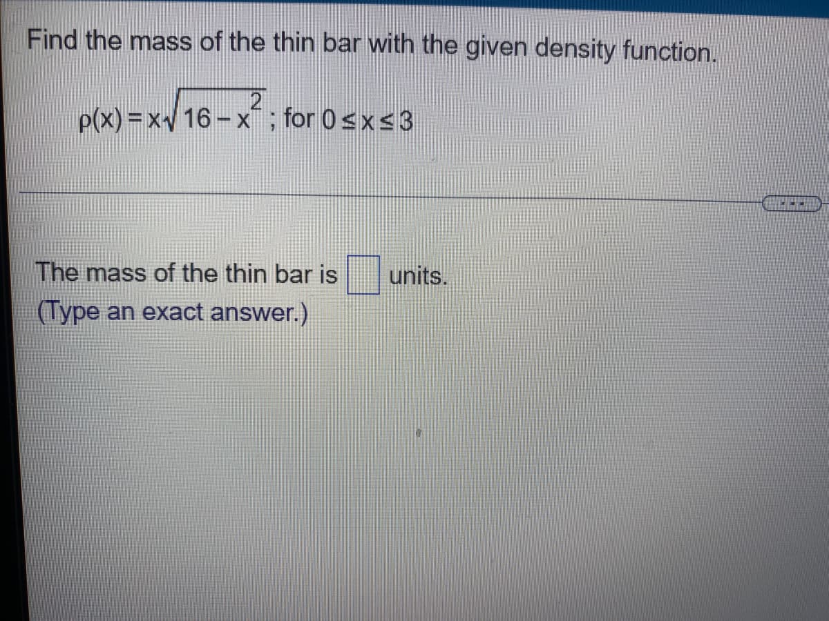 **Exercise: Calculating the Mass of a Thin Bar Using a Given Density Function**

**Problem Statement:**

Find the mass of the thin bar with the given density function.

\[
\rho(x) = x \sqrt{16 - x^2}; \quad \text{for } 0 \leq x \leq 3
\]

---

**Your Answer:**

The mass of the thin bar is **[Fill in the Unit]** units. 

_(Type an exact answer.)_