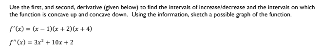 Use the first, and second, derivative (given below) to find the intervals of increase/decrease and the intervals on which
the function is concave up and concave down. Using the information, sketch a possible graph of the function.
f'(x) = (x – 1)(x + 2)(x + 4)
f"(x) = 3x? + 10x + 2
