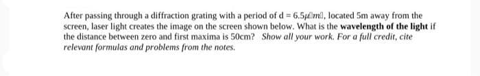 After passing through a diffraction grating with a period of d = 6.5μm, located 5m away from the
screen, laser light creates the image on the screen shown below. What is the wavelength of the light if
the distance between zero and first maxima is 50cm? Show all your work. For a full credit, cite
relevant formulas and problems from the notes.