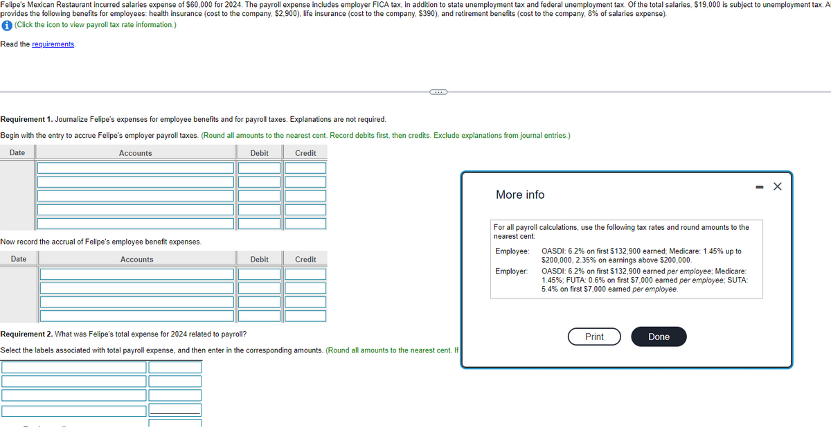 Felipe's Mexican Restaurant incurred salaries expense of $60,000 for 2024. The payroll expense includes employer FICA tax, in addition to state unemployment tax and federal unemployment tax. Of the total salaries, $19,000 is subject to unemployment tax. A
provides the following benefits for employees: health insurance (cost to the company, $2,900), life insurance (cost to the company, $390), and retirement benefits (cost to the company, 8% of salaries expense).
i (Click the icon to view payroll tax rate information.)
Read the requirements.
Requirement 1. Journalize Felipe's expenses for employee benefits and for payroll taxes. Explanations are not required.
Begin with the entry to accrue Felipe's employer payroll taxes. (Round all amounts to the nearest cent. Record debits first, then credits. Exclude explanations from journal entries.)
Date
Accounts
Debit
Credit
Now record the accrual of Felipe's employee benefit expenses.
Date
Accounts
Debit
C
Credit
Requirement 2. What was Felipe's total expense for 2024 related to payroll?
Select the labels associated with total payroll expense, and then enter in the corresponding amounts. (Round all amounts to the nearest cent. If
More info
For all payroll calculations, use the following tax rates and round amounts to the
nearest cent:
Employee:
Employer:
OASDI: 6.2% on first $132,900 earned; Medicare: 1.45% up to
$200,000, 2.35% on earnings above $200,000.
OASDI: 6.2% on first $132,900 earned per employee; Medicare:
1.45%; FUTA: 0.6% on first $7,000 earned per employee; SUTA:
5.4% on first $7,000 earned per employee.
Print
Done
X