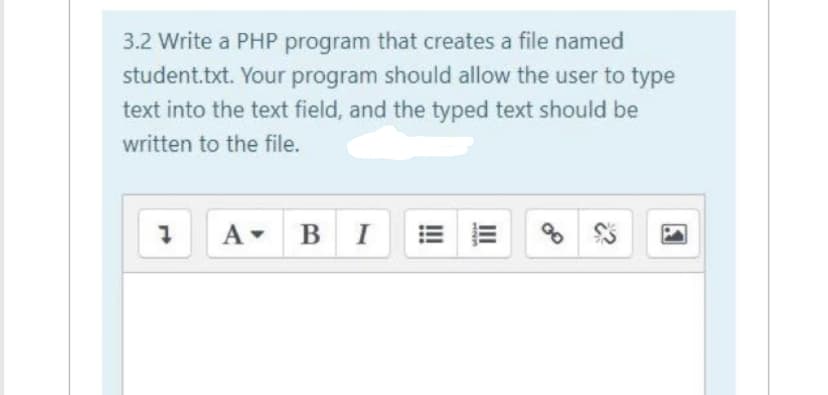 3.2 Write a PHP program that creates a file named
student.txt. Your program should allow the user to type
text into the text field, and the typed text should be
written to the file.
1 A BI
U21
III
00