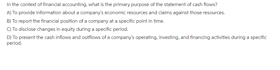 In the context of financial accounting, what is the primary purpose of the statement of cash flows?
A) To provide information about a company's economic resources and claims against those resources.
B) To report the financial position of a company at a specific point in time.
C) To disclose changes in equity during a specific period.
D) To present the cash inflows and outflows of a company's operating, investing, and financing activities during a specific
period.