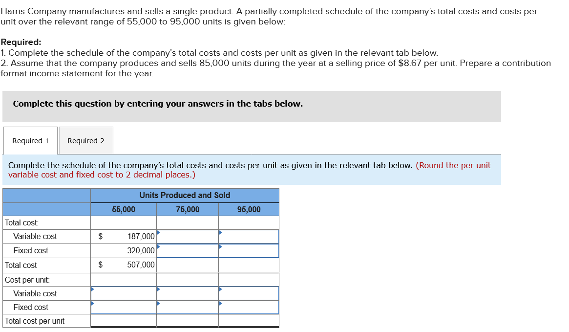 Harris Company manufactures and sells a single product. A partially completed schedule of the company's total costs and costs per
unit over the relevant range of 55,000 to 95,000 units is given below:
Required:
1. Complete the schedule of the company's total costs and costs per unit as given in the relevant tab below.
2. Assume that the company produces and sells 85,000 units during the year at a selling price of $8.67 per unit. Prepare a contribution
format income statement for the year.
Complete this question by entering your answers in the tabs below.
Required 1 Required 2
Complete the schedule of the company's total costs and costs per unit as given in the relevant tab below. (Round the per unit
variable cost and fixed cost to 2 decimal places.)
Total cost:
Variable cost
Fixed cost
Total cost
Cost per unit:
Variable cost
Fixed cost
Total cost per unit
$
$
55,000
Units Produced and Sold
75,000
187,000
320,000
507,000
95,000