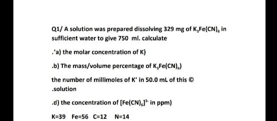 Q1/ A solution was prepared dissolving 329 mg of K,Fe(CN), in
sufficient water to give 750 ml. calculate
.'a) the molar concentration of K)
.b) The mass/volume percentage of K,Fe(CN),)
the number of millimoles of K' in 50.0 ml of this ©
.solution
.d) the concentration of (Fe(CN),]* in ppm)
K=39 Fe=56 C=12 N=14
