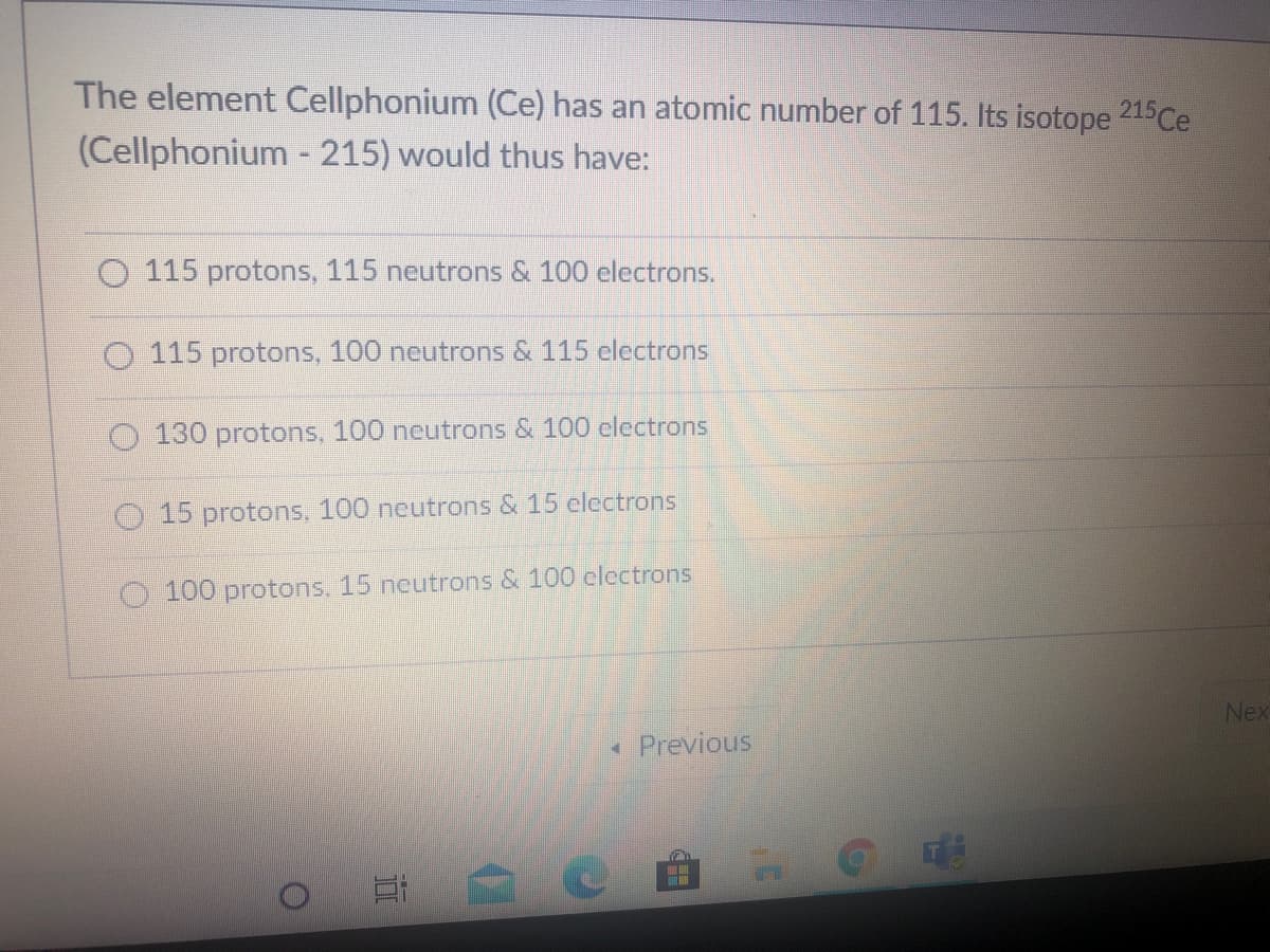 The element Cellphonium (Ce) has an atomic number of 115. Its isotope 215Ce
(Cellphonium - 215) would thus have:
O 115 protons, 115 neutrons & 100 electrons.
115 protons, 100 neutrons & 115 electrons
O 130 protons, 100 neutrons & 100 clectrons
O 15 protons, 100 neutrons & 15 clectrons
100 protons, 15 neutrons & 100 clectrons
Nex
« Previous
