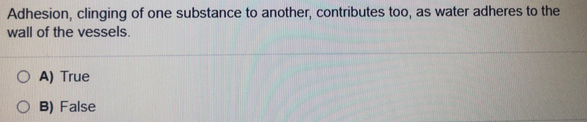 Adhesion, clinging of one substance to another, contributes too, as water adheres to the
wall of the vessels.
O A) True
B) False
