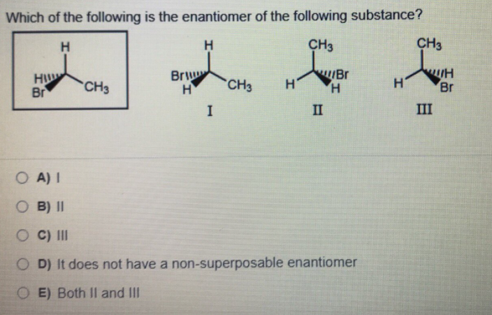 Which of the following is the enantiomer of the following substance?
H.
H
CH3
CH3
Br
H
Br
Bri
H
CH3
CH3
H'
H.
H
Br
I
II
III
O A) I
O B) II
O C) II
O D) It does not have a non-superposable enantiomer
O E) Both II and III
