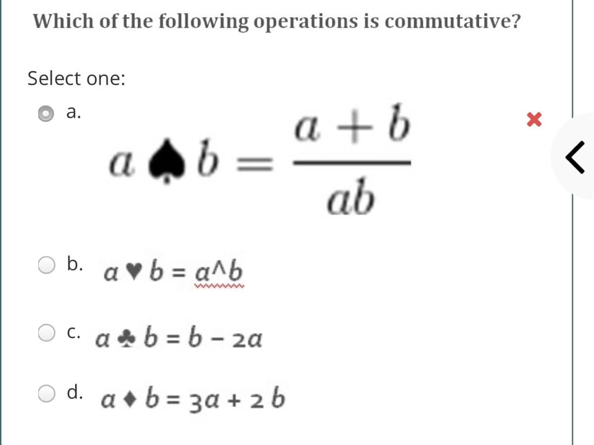 Which of the following operations is commutative?
Select one:
a + b
b =
а.
a
ab
O b. a ♥b = a^b
ww
c. a b = 6 - 2a
a • b = 3a + 2 b
