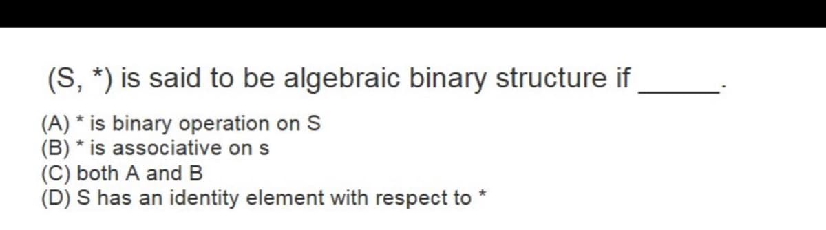 (S, *) is said to be algebraic binary structure if
(A) * is binary operation on S
(B) * is associative on s
(C) both A and B
(D) S has an identity element with respect to
