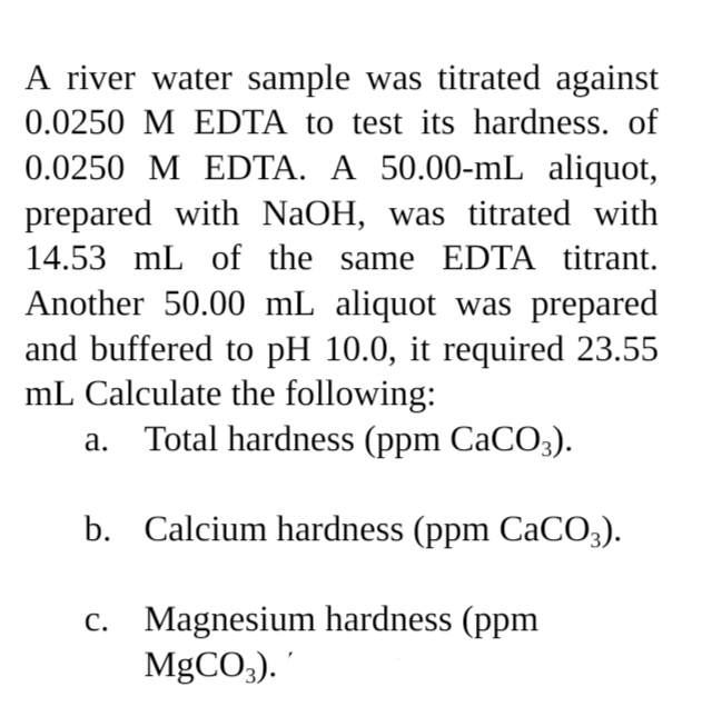 A river water sample was titrated against
0.0250 M EDTA to test its hardness. of
0.0250 M EDTA. A 50.00-mL aliquot,
prepared with NaOH, was titrated with
14.53 mL of the same EDTA titrant.
Another 50.00 mL aliquot was prepared
and buffered to pH 10.0, it required 23.55
mL Calculate the following:
a. Total hardness (ppm CaCO3).
b. Calcium hardness (ppm CaCO3).
c.
Magnesium hardness (ppm
MgCO3).'