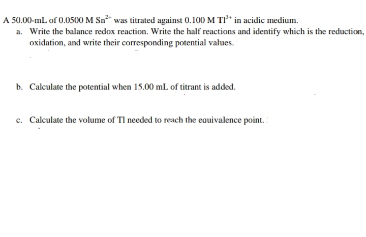 A 50.00-mL of 0.0500 M Sn²+ was titrated against 0.100 M T1³+ in acidic medium.
a. Write the balance redox reaction. Write the half reactions and identify which is the reduction,
oxidation, and write their corresponding potential values.
b. Calculate the potential when 15.00 mL of titrant is added.
c. Calculate the volume of TI needed to reach the equivalence point.