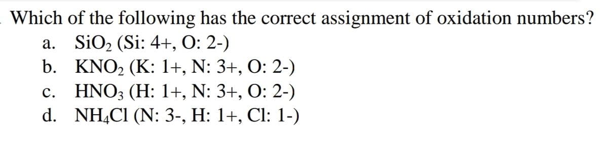 Which of the following has the correct assignment of oxidation numbers?
a. SiO₂ (Si: 4+, O: 2-)
b.
KNO₂ (K: 1+, N: 3+, O: 2-)
c. HNO3 (H: 1+, N: 3+, O: 2-)
NH4Cl (N: 3-, H: 1+, Cl: 1-)
d.