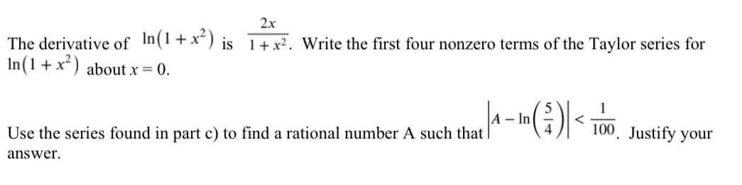 2x
The derivative of In(1+x") is 1+x². Write the first four nonzero terms of the Taylor series for
In(1+x²) about x = 0.
|A – In
Use the series found in part c) to find a rational number A such that
100. Justify your
answer.
