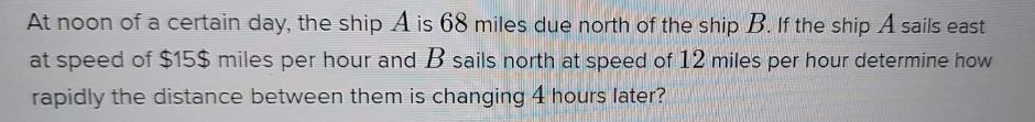 At noon of a certain day, the ship A is 68 miles due north of the ship B. If the ship A sails east
at speed of $15$ miles per hour and B sails north at speed of 12 miles per hour determine how
rapidly the distance between them is changing 4 hours later?
