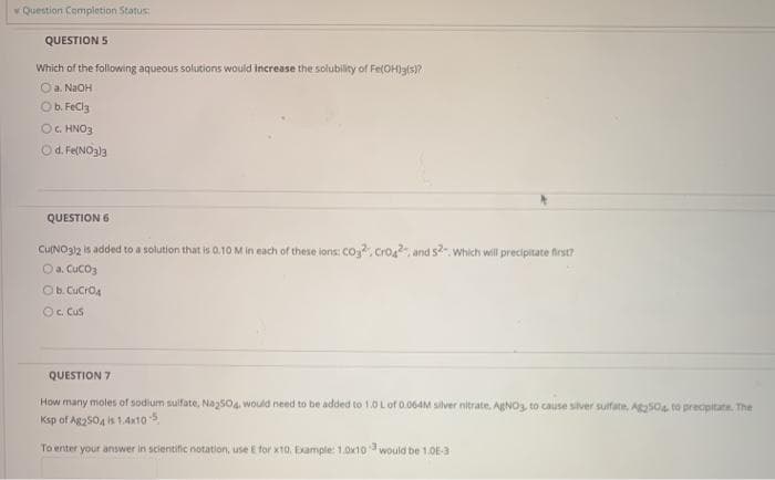 Question Completion Status:
QUESTION 5
Which of the following aqueous solutions would increase the solubility of Fe(OH)a(s)?
Oa. NaOH
Ob. FeCla
OG. HNO3
Od. Fe(NO3)3
QUESTION 6
CUNO312 is added to a solution that is 0.10 M in each of these ions: CO, Cro2, and s. Which will precipitate first?
Oa. Cuco3
Ob. Cucro4
O. Cus
QUESTION 7
How many moles of sodium sulfate, Naz504. would need to be added to 1.0 Lof 0.064M silver nitrate. AgNO3, to cause silver suifate, ASO4 to precipitate. The
Ksp of Ag2S04 is 1.4x10
To enter your answer in scientific notation, use E for x10. Example 1.0x10 would be 1.0E-3
