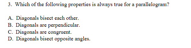 3. Which of the following properties is always true for a parallelogram?
A. Diagonals bisect each other.
B. Diagonals are perpendicular.
C. Diagonals are congruent.
D. Diagonals bisect opposite angles.
