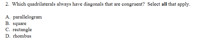 2. Which quadrilaterals always have diagonals that are congruent? Select all that apply.
A. parallelogram
B. square
C. rectangle
D. rhombus
