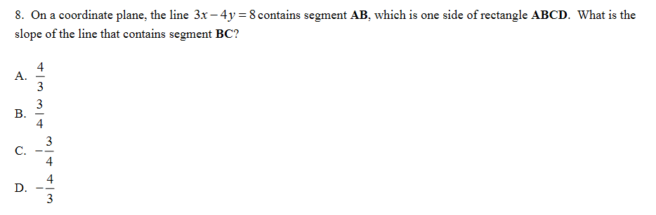 8. On a coordinate plane, the line 3x – 4y = 8 contains segment AB, which is one side of rectangle ABCD. What is the
slope of the line that contains segment BC?
4
А.
3
4
3
С.
4
4
D.
3.
B.
