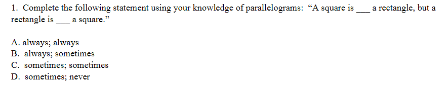 1. Complete the following statement using your knowledge of parallelograms: "A square is
rectangle is
a rectangle, but a
a square."
A. always; always
B. always; sometimes
C. sometimes; sometimes
D. sometimes; never
