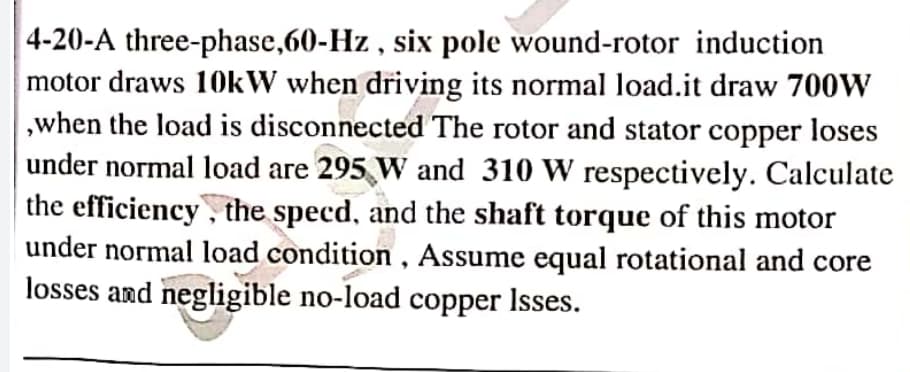 4-20-A three-phase,60-Hz , six pole wound-rotor induction
motor draws 10kW when driving its normal load.it draw 700W
,when the load is disconnected The rotor and stator copper loses
under normal load are 295 W and 310 W respectively. Calculate
the efficiency, the specd, and the shaft torque of this motor
under normal load condition , Assume equal rotational and core
losses and negligible no-load copper Isses.
