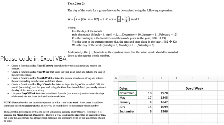 TASK 2 (OF 2)
The day of the week for a given date can be determined using the following expression:
w = (k+ 126 m - 0.2) – 2-c +Y+ H+ ) mod 7
where:
kis the day of the month
m is the month (March = 1, April = 2,., December = 10, January = 11, February = 12)
Cis the century (i.e the hundreds and thousands place in the year; 1982 → 19)
Y is the year in the current century (i.e. the tens and ones place in the year; 1982 → 82)
W is the day of the week (Sunday = 0, Monday = 1,.Saturday = 6)
Additionally, the | J brackets in the equation mean that the value inside should be rounded
down to the nearest whole number.
Please code in Excel VBA
• Create a function called Year2Century that takes the year as an input and returns the
century.
• Create a function called Year2Year that takes the year as an input and returms the year in
the current century.
• Create a function called Month2Val that takes the current month as a string and returns
the corresponding month value as defined above.
• Create a function called DayorWeek that takes as input the day of the month (1-31), the
month (as a string), and the year and, using the three functions defined previously, returns
the day of the woek, as a string.
• Use your DayorWeek function in an Exel formula (not a macro) to determine the days
of the week for the dates included in the worksheet.
D E
F G
A
Dates:
Day of Week
November
18
1928
May
17
1845
NOTE: Remember that the modulus operator in VBA is the word Mod. Also, there is an Excel
command called RoundDown that allows you to round down to the nearest whole number.
January
4
1642
July
15
1099
September
6
1966
The algorithm provided is off by one day if you choose January and February. However, it is
accurate for March through December. There is a way to adjust the algorithm to account for this,
but since the assignment has already been released, the algorithm given in the assignment should
be used.
