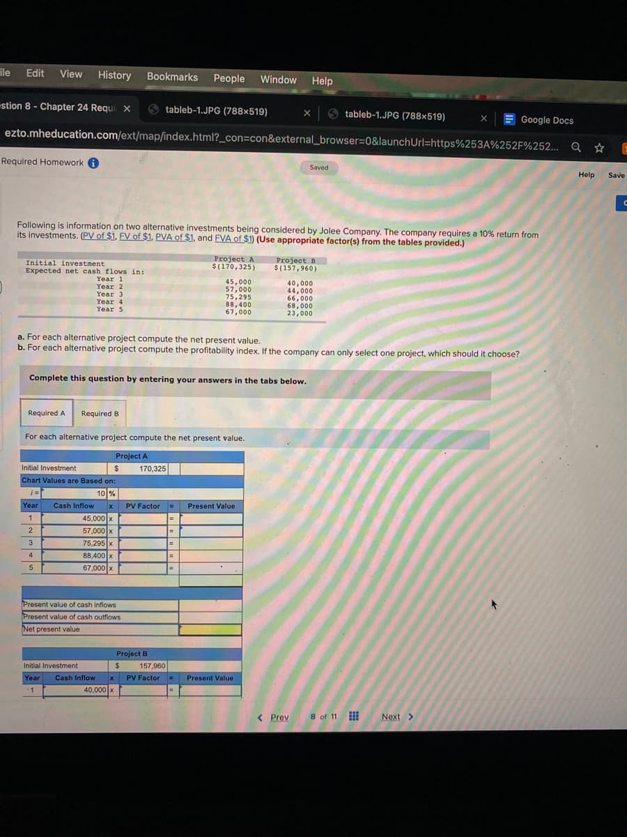 ile
Edit
View
History
Bookmarks
People
Window
Help
stion 8 - Chapter 24 Requix
O tableb-1.JPG (788×519)
tableb-1.JPG (788x519)
E Google Docs
ezto.mheducation.com/ext/map/index.html?_con=con&external_browser=0&launchUrl=https%253A%252F%252... Q ☆
Required Homework A
Saved
Help
Save
Following is information on two alternative investments being considered by Jolee Company. The company requires a 10% return from
its investments. (PV of $1, FV of $1, PVA of $1, and FVA of $1) (Use appropriate factor(s) from the tables provided.)
Project A
$(170,325)
Project B
$(157,960)
Initial investment
Expected net cash flows in:
Year 1
45,000
57,000
75,295
88,400
67,000
40,000
44,000
66,000
68,000
23,000
Year 2
Year 3
Year 4
Year 5
a. For each alternative project compute the net present value.
b. For each alternative project compute the profitability index. If the company can only select one project, which should it choose?
Complete this question by entering your answers in the tabs below.
Required A
Required B
For each alternative project compute the net present value.
Project A
Initial Investment
%24
170,325
Chart Values are Based on:
i =
10
%
Year
Cash Inflow
PV Factor
Present Value
45,000 x
57,000 x
1
%3D
%3D
75,295 x
%3D
88,400 x
%3D
67,000 x
%3D
Present value of cash inflows
Present value of cash outflows
Net present value
Project B
Initial Investment
%24
157,960
Year
Cash Inflow
PV Factor =
Present Value
1
40,000 x
< Prev
8 of 11
Next >
