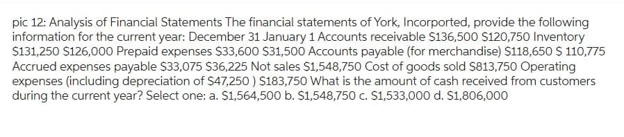 pic 12: Analysis of Financial Statements The financial statements of York, Incorported, provide the following
information for the current year: December 31 January 1 Accounts receivable $136,500 $120,750 Inventory
$131,250 $126,000 Prepaid expenses $33,600 $31,500 Accounts payable (for merchandise) $118,650 $ 110,775
Accrued expenses payable $33,075 $36,225 Not sales $1,548,750 Cost of goods sold $813,750 Operating
expenses (including depreciation of $47,250) $183,750 What is the amount of cash received from customers
during the current year? Select one: a. $1,564,500 b. $1,548,750 c. $1,533,000 d. $1,806,000