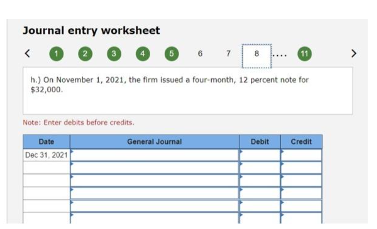 Journal entry worksheet
<
1
2
3
Date
Dec 31, 2021
Note: Enter debits before credits.
5
6
General Journal
7
h.) On November 1, 2021, the firm issued a four-month, 12 percent note for
$32,000.
B
8
11
Debit
Credit
>