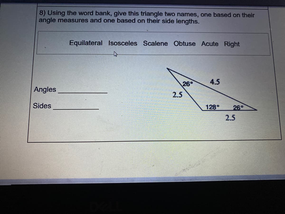 8) Using the word bank, give this triangle two names, one based on their
angle measures and one based on their side lengths.
Equilateral Isosceles Scalene Obtuse Acute Right
26°
4.5
Angles
2.5
Sides
128°
26°
2.5
