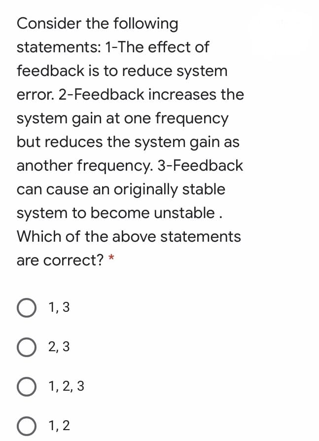 Consider the following
statements: 1-The effect of
feedback is to reduce system
error. 2-Feedback increases the
system gain at one frequency
but reduces the system gain as
another frequency. 3-Feedback
can cause an originally stable
system to become unstable .
Which of the above statements
are correct? *
О 1,3
О 2,3
O 1, 2, 3
O 1, 2
