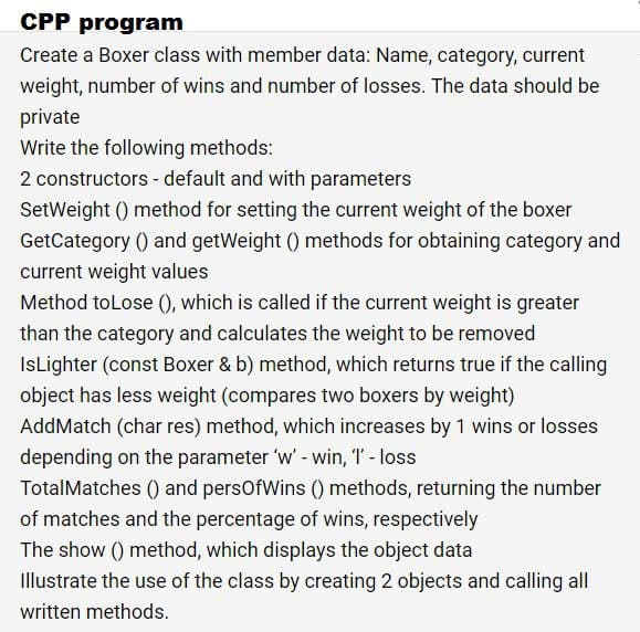 CPP program
Create a Boxer class with member data: Name, category, current
weight, number of wins and number of losses. The data should be
private
Write the following methods:
2 constructors - default and with parameters
SetWeight () method for setting the current weight of the boxer
GetCategory () and getWeight () methods for obtaining category and
current weight values
Method toLose (), which is called if the current weight is greater
than the category and calculates the weight to be removed
IsLighter (const Boxer & b) method, which returns true if the calling
object has less weight (compares two boxers by weight)
AddMatch (char res) method, which increases by 1 wins or losses
depending on the parameter 'w' - win, T - loss
TotalMatches () and persOfWins () methods, returning the number
of matches and the percentage of wins, respectively
The show () method, which displays the object data
illustrate the use of the class by creating 2 objects and calling all
written methods.
