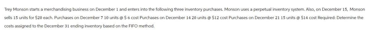 Trey Monson starts a merchandising business on December 1 and enters into the following three inventory purchases. Monson uses a perpetual inventory system. Also, on December 15, Monson
sells 15 units for $20 each. Purchases on December 7 10 units @ $ 6 cost Purchases on December 14 20 units @ $12 cost Purchases on December 21 15 units @ $14 cost Required: Determine the
costs assigned to the December 31 ending inventory based on the FIFO method.