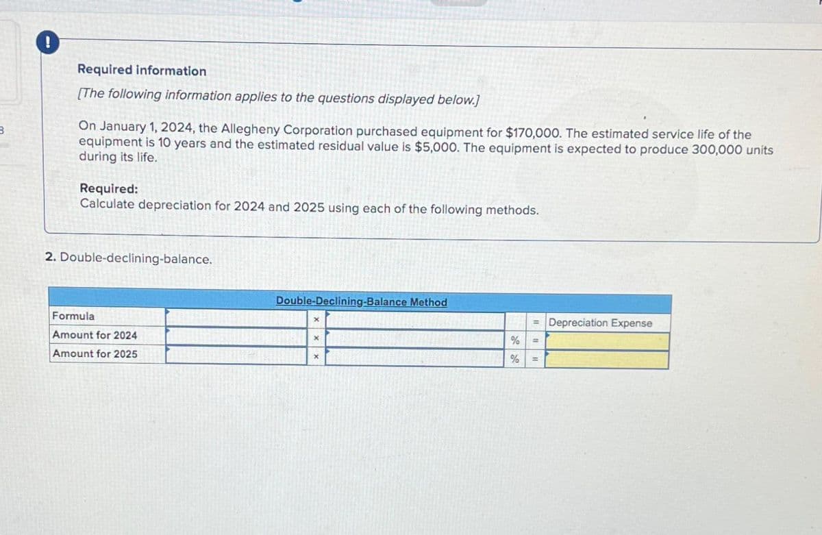 3
Required information
[The following information applies to the questions displayed below.]
On January 1, 2024, the Allegheny Corporation purchased equipment for $170,000. The estimated service life of the
equipment is 10 years and the estimated residual value is $5,000. The equipment is expected to produce 300,000 units
during its life.
Required:
Calculate depreciation for 2024 and 2025 using each of the following methods.
2. Double-declining-balance.
Formula
Amount for 2024
Amount for 2025
Double-Declining-Balance Method
X
X
%
%
= Depreciation Expense
=