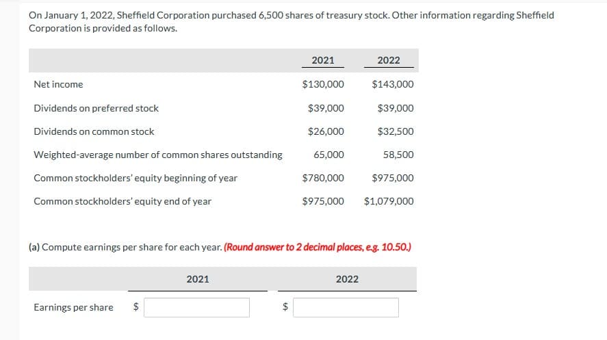 On January 1, 2022, Sheffield Corporation purchased 6,500 shares of treasury stock. Other information regarding Sheffield
Corporation is provided as follows.
Net income
Dividends on preferred stock
Dividends on common stock
Weighted-average number of common shares outstanding
Common stockholders' equity beginning of year
Common stockholders' equity end of year
Earnings per share
2021
$
2021
LA
$130,000
$39,000
$26,000
65,000
$780,000
$975,000
(a) Compute earnings per share for each year. (Round answer to 2 decimal places, e.g. 10.50.)
2022
2022
$143,000
$39,000
$32,500
58,500
$975,000
$1,079,000