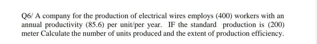 Q6/ A company for the production of electrical wires employs (400) workers with an
annual productivity (85.6) per unit/per year. IF the standard production is (200)
meter Calculate the number of units produced and the extent of production efficiency.