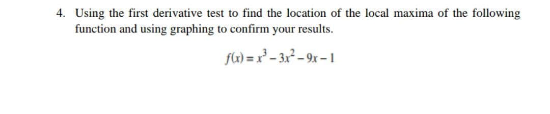 4. Using the first derivative test to find the location of the local maxima of the following
function and using graphing to confirm your results.
fk) = x° – 3x² – 9x – 1
