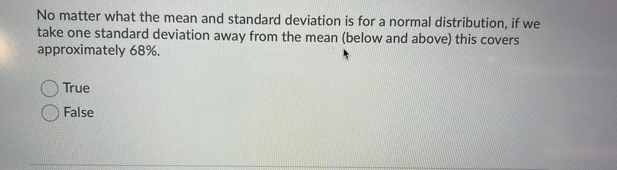 No matter what the mean and standard deviation is for a normal distribution, if we
take one standard deviation away from the mean (below and above) this covers
approximately 68%.
True
O False
