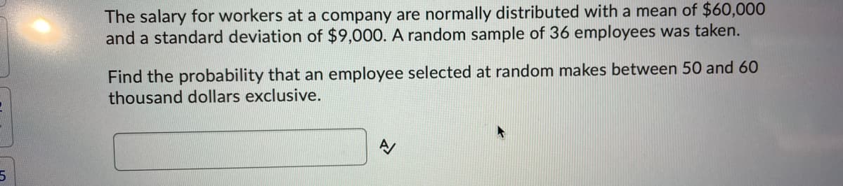 The salary for workers at a company are normally distributed with a mean of $60,000
and a standard deviation of $9,000. A random sample of 36 employees was taken.
Find the probability that an employee selected at random makes between 50 and 60
thousand dollars exclusive.
