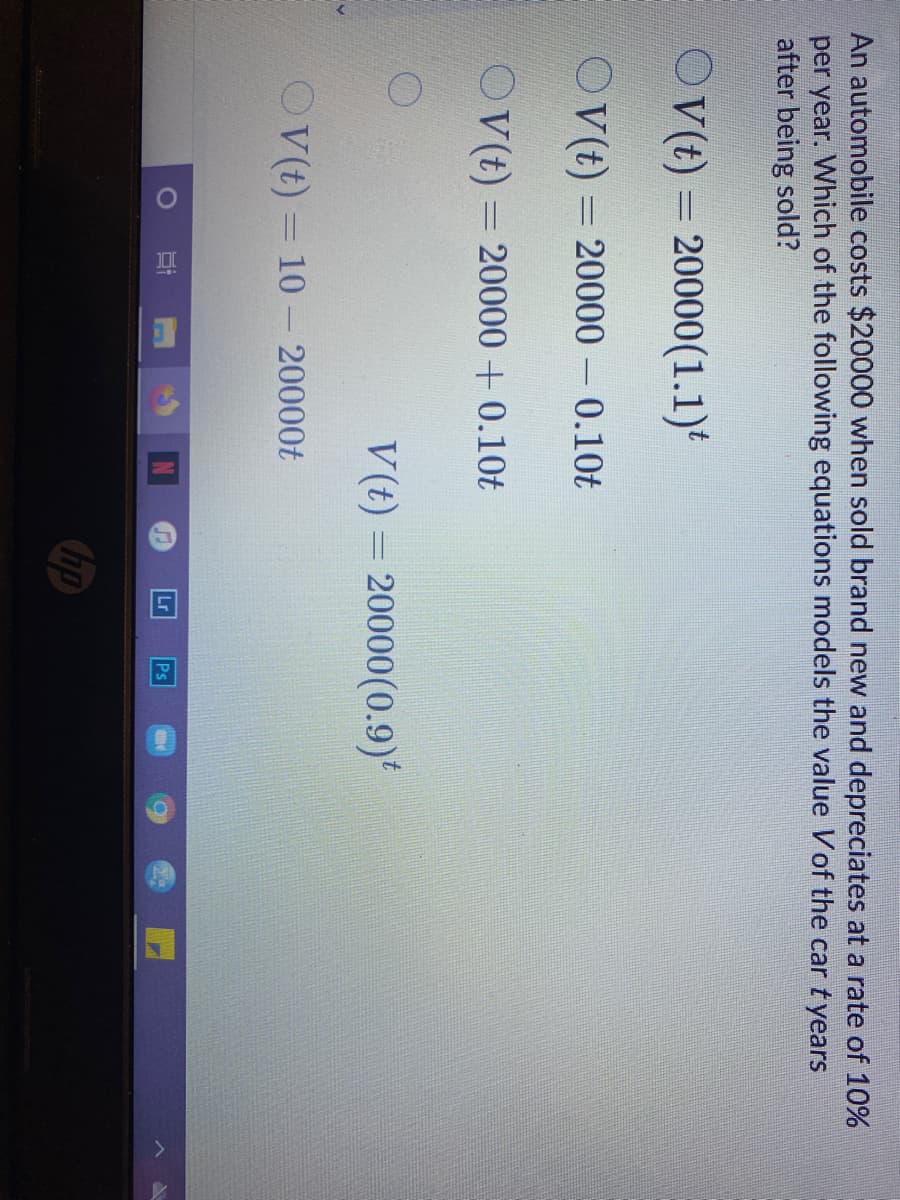 An automobile costs $20000 when sold brand new and depreciates at a rate of 10%
per year. Which of the following equations models the value Vof the car tyears
after being sold?
O (t) = 20000(1.1)*
OV(t) = 20000 – 0.10t
O (t) = 20000 + 0.10t
V(t) = 20000(0.9)
OV(t) = 10 - 20000t
Lr
Ps
hp
