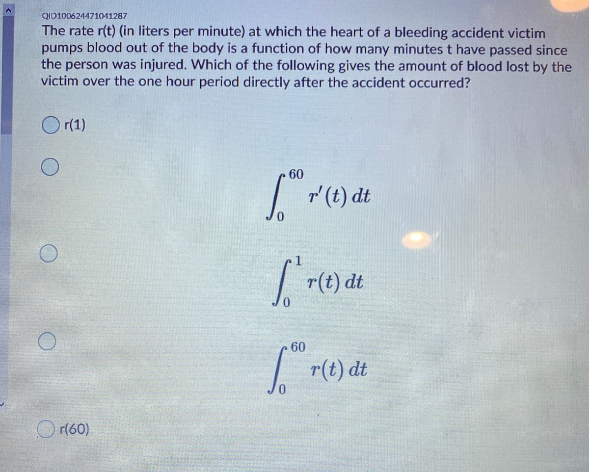 QID100624471041287
The rate r(t) (in liters per minute) at which the heart of a bleeding accident victim
pumps blood out of the body is a function of how many minutes t have passed since
the person was injured. Which of the following gives the amount of blood lost by the
victim over the one hour period directly after the accident occurred?
r(1)
60
I "(t) dt
0.
| r(t) đt
0.
60
| r(t) dt
O r(60)
