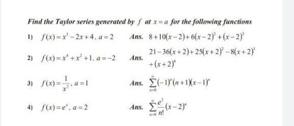 Find the Taylor series generated by f at x=a for the following functions
1) f(x) =x-2x+4, a = 2
Ans. 8+10(x-2)+6(x-2) +(x-2)
2) f(x) =x +x' +1, a =-2
21-36(x+2)+25(x+ 2) - 8(x+ 2)
Ans.
+(x+2)
a =1
Ans. E(-1)(n+1Xx-1)
4) f(x) = e", a =2
Ans. (x-2)"
