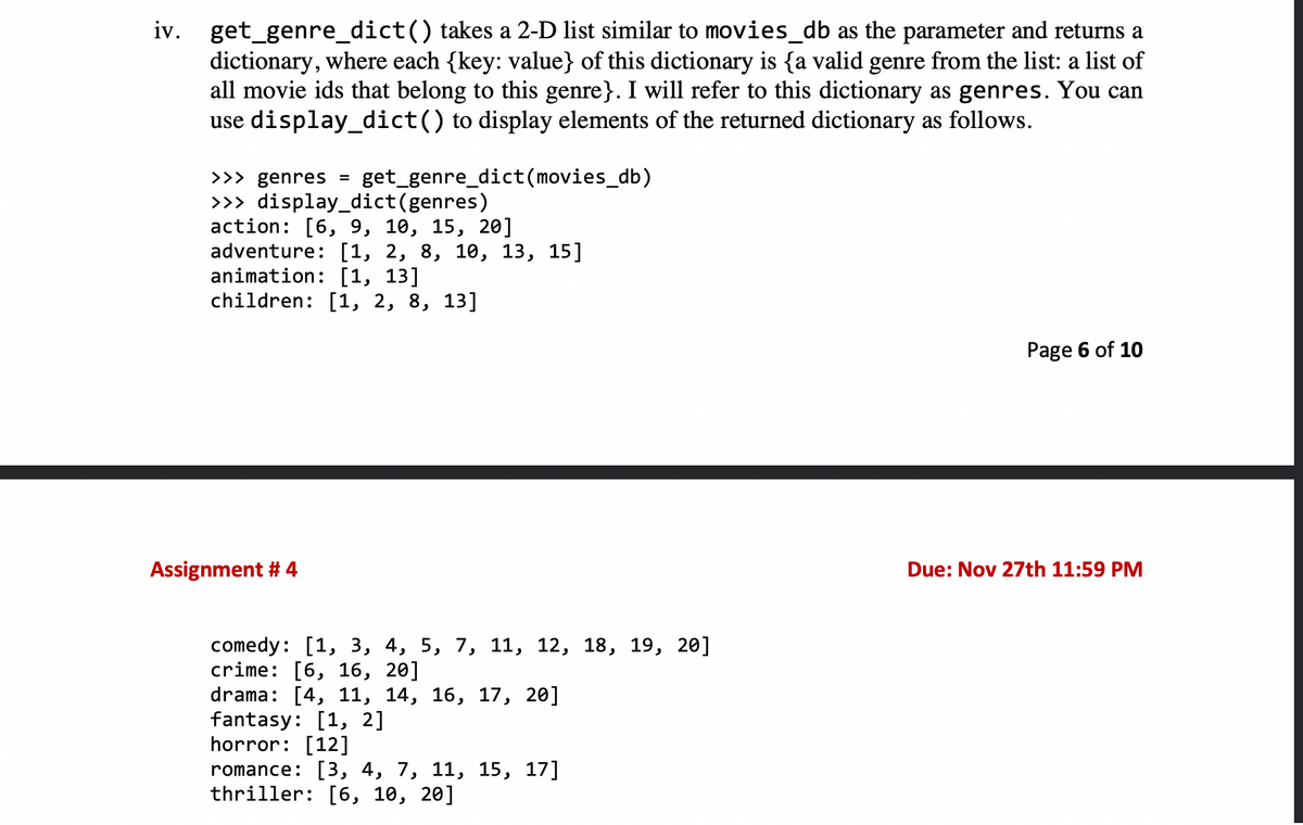 iv. get_genre_dict() takes a 2-D list similar to movies_db as the parameter and returns a
dictionary, where each {key: value} of this dictionary is {a valid genre from the list: a list of
all movie ids that belong to this genre}. I will refer to this dictionary as genres. You can
use display_dict() to display elements of the returned dictionary as follows.
>>> genres =
>>> display_dict (genres)
action: [6, 9, 10, 15, 20]
adventure: [1, 2, 8, 10, 13, 15]
animation: [1, 13]
children: [1, 2, 8, 13]
get_genre_dict(movies_db)
Assignment #4
comedy: [1, 3, 4, 5, 7, 11, 12, 18, 19, 20]
crime: [6, 16, 20]
drama: [4, 11, 14, 16, 17, 20]
fantasy: [1, 2]
horror: [12]
romance: [3, 4, 7, 11, 15, 17]
thriller: [6, 10, 20]
Page 6 of 10
Due: Nov 27th 11:59 PM