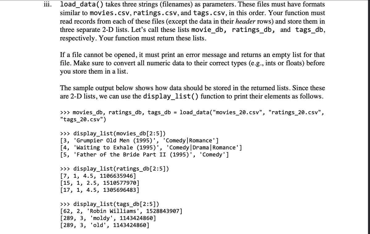 iii. load_data() takes three strings (filenames) as parameters. These files must have formats
similar to movies.csv, ratings.csv, and tags.csv, in this order. Your function must
read records from each of these files (except the data in their header rows) and store them in
three separate 2-D lists. Let's call these lists movie_db, ratings_db, and tags_db,
respectively. Your function must return these lists.
If a file cannot be opened, it must print an error message and returns an empty list for that
file. Make sure to convert all numeric data to their correct types (e.g., ints or floats) before
you store them in a list.
The sample output below shows how data should be stored in the returned lists. Since these
are 2-D lists, we can use the display_list() function to print their elements as follows.
>>> movies_db, ratings_db, tags_db = load_data("movies_20.csv", "ratings_20.csv",
"tags_20.csv")
>>> display_list(movies_db [2:5])
[3, 'Grumpier Old Men (1995)', 'Comedy | Romance']
[4, 'Waiting to Exhale (1995)', 'Comedy | Drama | Romance']
[5, 'Father of the Bride Part II (1995)', 'Comedy']
>>> display_list(ratings_db[2:5])
[7, 1, 4.5, 1106635946]
[15, 1, 2.5, 1510577970]
[17, 1, 4.5, 1305696483]
>>> display_list(tags_db [2:5])
[62, 2, 'Robin Williams', 1528843907]
[289, 3, 'moldy', 1143424860]
[289, 3, 'old', 1143424860]