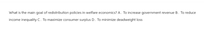 What is the main goal of redistribution policies in welfare economics? A. To increase government revenue B. To reduce
income inequality C. To maximize consumer surplus D. To minimize deadweight loss