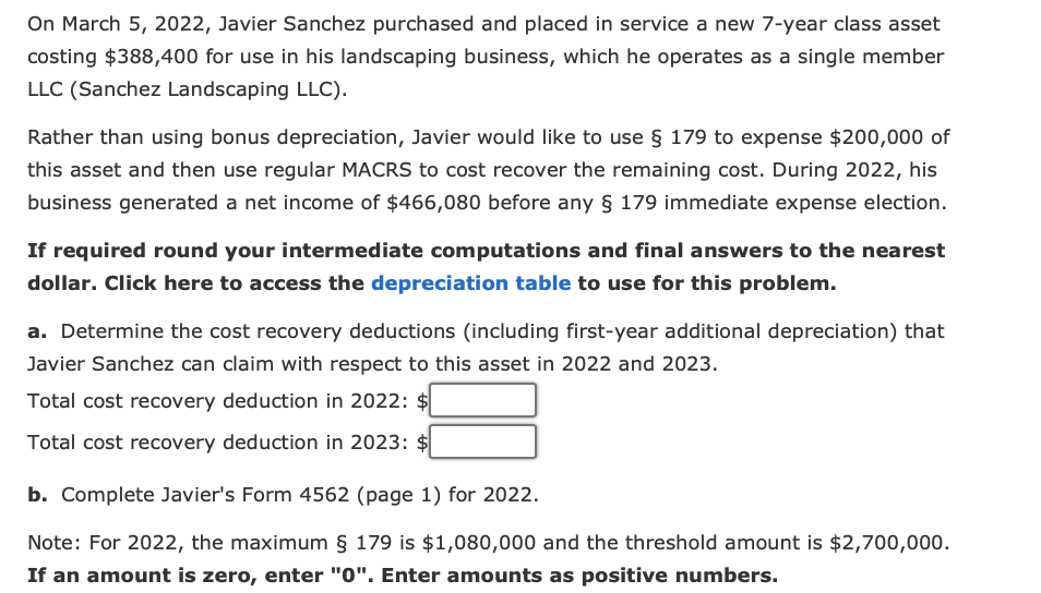 On March 5, 2022, Javier Sanchez purchased and placed in service a new 7-year class asset
costing $388,400 for use in his landscaping business, which he operates as a single member
LLC (Sanchez Landscaping LLC).
Rather than using bonus depreciation, Javier would like to use § 179 to expense $200,000 of
this asset and then use regular MACRS to cost recover the remaining cost. During 2022, his
business generated a net income of $466,080 before any § 179 immediate expense election.
If required round your intermediate computations and final answers to the nearest
dollar. Click here to access the depreciation table to use for this problem.
a. Determine the cost recovery deductions (including first-year additional depreciation) that
Javier Sanchez can claim with respect to this asset in 2022 and 2023.
Total cost recovery deduction in 2022: $
Total cost recovery deduction in 2023:
b. Complete Javier's Form 4562 (page 1) for 2022.
Note: For 2022, the maximum § 179 is $1,080,000 and the threshold amount is $2,700,000.
If an amount is zero, enter "0". Enter amounts as positive numbers.