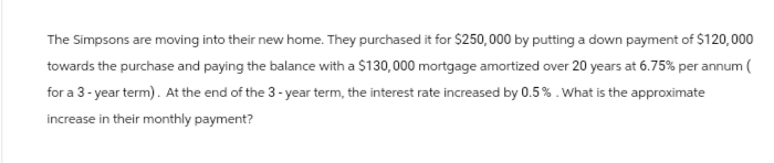 The Simpsons are moving into their new home. They purchased it for $250,000 by putting a down payment of $120,000
towards the purchase and paying the balance with a $130,000 mortgage amortized over 20 years at 6.75% per annum (
for a 3-year term). At the end of the 3-year term, the interest rate increased by 0.5%. What is the approximate
increase in their monthly payment?